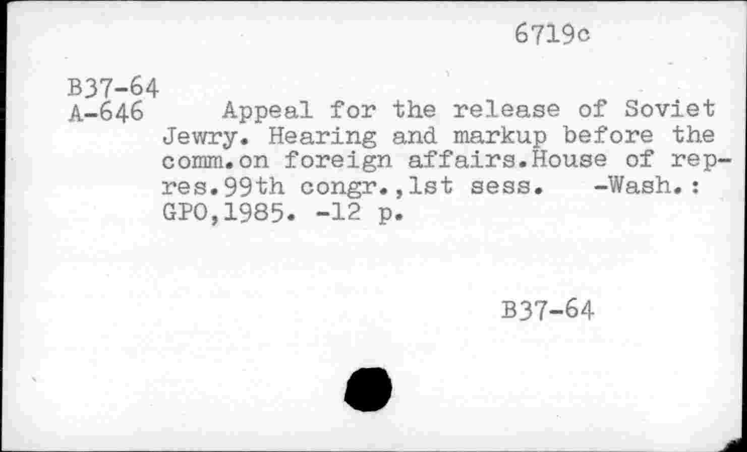 ﻿6719c
B37-64
A-646 Appeal for the release of Soviet Jewry. Hearing and markup before the comm.on foreign affairs.House of rep-res. 99th congr.,1st sess. -Wash.: GPO,1985. “12 p.
B37-64